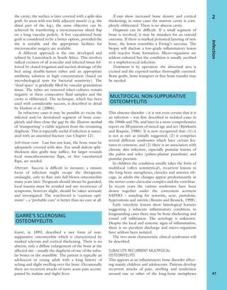 the cavity; the surface is later covered with a split-skin
graft. In areas with too little adjacent muscle (e.g. the
distal part of the leg), the same objective can be
achieved by transferring a myocutaneous island ﬂap
on a long vascular pedicle. A free vascularized bone
graft is considered to be a better option, provided the
site is suitable and the appropriate facilities for
microvascular surgery are available.
A different approach is the one developed and
reﬁned by Lautenbach in South Africa. This involves
radical excision of all avascular and infected tissue fol-
lowed by closed irrigation and suction drainage of the
bed using double-lumen tubes and an appropriate
antibiotic solution in high concentration (based on
microbiological tests for bacterial sensitivity). The
‘dead space’ is gradually ﬁlled by vascular granulation
tissue. The tubes are removed when cultures remain
negative in three consecutive ﬂuid samples and the
cavity is obliterated. The technique, which has been
used with considerable success, is described in detail
by Hashmi et al. (2004).
In refractory cases it may be possible to excise the
infected and/or devitalized segment of bone com-
pletely and then close the gap by the Ilizarov method
of ‘transporting’ a viable segment from the remaining
diaphysis. This is especially useful if infection is associ-
ated with an ununited fracture (see Chapter 12).
Soft-tissue cover Last but not least, the bone must be
adequately covered with skin. For small defects split-
thickness skin grafts may sufﬁce; for larger wounds
local musculocutaneous ﬂaps, or free vascularized
ﬂaps, are needed.
Aftercare Success is difﬁcult to measure; a minute
focus of infection might escape the therapeutic
onslaught, only to ﬂare into full-blown osteomyelitis
many years later. Prognosis should always be guarded;
local trauma must be avoided and any recurrence of
symptoms, however slight, should be taken seriously
and investigated. The watchword is ‘cautious opti-
mism’ – a ‘probable cure’ is better than no cure at all.
GARRÉ’S SCLEROSING
OSTEOMYELITIS
Garré, in 1893, described a rare form of non-
suppurative osteomyelitis which is characterized by
marked sclerosis and cortical thickening. There is no
abscess, only a diffuse enlargement of the bone at the
affected site – usually the diaphysis of one of the tubu-
lar bones or the mandible. The patient is typically an
adolescent or young adult with a long history of
aching and slight swelling over the bone. Occasionally
there are recurrent attacks of more acute pain accom-
panied by malaise and slight fever.
X-rays show increased bone density and cortical
thickening; in some cases the marrow cavity is com-
pletely obliterated. There is no abscess cavity.
Diagnosis can be difﬁcult. If a small segment of
bone is involved, it may be mistaken for an osteoid
osteoma. If there is marked periosteal layering of new
bone, the lesion resembles a Ewing’s sarcoma. The
biopsy will disclose a low-grade inﬂammatory lesion
with reactive bone formation. Micro-organisms are
seldom cultured but the condition is usually ascribed
to a staphylococcal infection.
Treatment is by operation: the abnormal area is
excised and the exposed surface thoroughly curetted.
Bone grafts, bone transport or free bone transfer may
be needed.
MULTIFOCAL NON-SUPPURATIVE
OSTEOMYELITIS
This obscure disorder – it is not even certain that it is
an infection – was ﬁrst described in isolated cases in
the 1960s and 70s, and later in a more comprehensive
report on 20 patients of mixed age and sex (Björkstén
and Boquist, 1980). It is now recognized that: (1) it
is not as rare as initially suggested; (2) it comprises
several different syndromes which have certain fea-
tures in common; and (3) there is an association with
chronic skin infection, especially pustular lesions of
the palms and soles (palmo-plantar pustulosis) and
pustular psoriasis.
In children the condition usually takes the form of
multifocal (often symmetrical), recurrent lesions in
the long-bone metaphyses, clavicles and anterior rib-
cage; in adults the changes appear predominantly in
the sterno-costo-clavicular complex and the vertebrae.
In recent years the various syndromes have been
drawn together under the convenient acronym
SAPHO – standing for synovitis, acne, pustulosis,
hyperostosis and osteitis (Boutin and Resnick, 1998).
Early osteolytic lesions show histological features
suggesting a subacute inﬂammatory condition; in
longstanding cases there may be bone thickening and
round cell inﬁltration. The aetiology is unknown.
Despite the local and systemic signs of inﬂammation,
there is no purulent discharge and micro-organisms
have seldom been isolated.
The two most characteristic clinical syndromes will
be described.
SUBACUTE RECURRENT MULTIFOCAL
OSTEOMYELITIS
This appears as an inﬂammatory bone disorder affect-
ing mainly children and adolescents. Patients develop
recurrent attacks of pain, swelling and tenderness
around one or other of the long-bone metaphyses
Infection
41
2
 