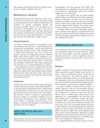 older patients and this may result in restricted move-
ment or complete ankylosis of the joint.
GONOCOCCAL ARTHRITIS
Neisseria gonorrhoeae is the commonest cause of sep-
tic arthritis in sexually active adults, especially among
poorer populations. Even in afﬂuent communities the
incidence of sexually transmitted diseases has
increased (probably related to the increased use of
non-barrier contraception) and with it the risk of
gonococcal and syphilitic bone and joint diseases and
their sequelae. The infection is acquired only by direct
mucosal contact with an infected person – carrying a
risk of greater than 50% after a single contact!
Clinical features
Two types of clinical disorder are recognized: (a) dis-
seminated gonococcal infection – a triad of polyarthritis,
tenosynovitis and dermatitis – and (b) septic arthritis of
a single joint (usually the knee, ankle, shoulder, wrist
or hand). Both syndromes may occur in the same
patient. There may be a slight pyrexia and the ESR and
WBC count will be raised. If the condition is sus-
pected, the patient should be questioned about poss-
ible contacts during the previous days or weeks and
they should be examined for other signs of genitouri-
nary infection (e.g. a urethral discharge or cervicitis).
Joint aspiration may reveal a high white cell count
and typical Gram-negative organisms, but bacterio-
logical investigations are often disappointing. Samples
should also be taken from the various mucosal sur-
faces and tests should be performed for other sexually
transmitted infections.
Treatment
Treatment is similar to that of other types of pyogenic
arthritis. Patients will usually respond fairly quickly to
a third-generation cephalosporin given intravenously
or intramuscularly. However, bear in mind that many
patients with gonococcal infection also have chlamy-
dial infection, which is resistant to cephalosporins;
both are sensitive to quinolone antibiotics such as
ciproﬂoxacin and oﬂoxacin. If the organism is found
to be sensitive to penicillin (and the patient is not
allergic), treatment with ampicillin or amoxicillin and
clavulanic acid is also effective.
SEPTIC ARTHRITIS AND HIV-1
INFECTION
Septic arthritis has been encountered quite frequently
in HIV-positive intravenous drug users, HIV-positive
haemophiliacs and other patients with AIDS. The
usual organisms are Staphylococcus aureus and Strepto-
coccus; however, opportunistic infection by unusual
organisms is not uncommon.
The patient may present with an acutely painful,
inﬂamed joint and marked systemic features of bacter-
aemia or septicaemia. In some cases the infection is
conﬁned to a single, unusual site such as the sacroiliac
joint; in others several joints may be affected simulta-
neously. Opportunistic infection by unusual organ-
isms may produce a more indolent clinical picture.
Treatment follows the general principles outlined
before. Patients with staphylococcal and streptococcal
infections usually respond well to antibiotic treatment
and joint drainage; opportunistic infections may be
more difﬁcult to control.
SPIROCHAETAL INFECTION
Two conditions which are likely to be encountered by
the orthopaedic surgeon are dealt with here: syphilis
and yaws. Lyme disease, which also originates with a
spirochaetal infection, is better regarded as due to a
systemic autoimmune response and is dealt with in
Chapter 3.
SYPHILIS
Syphilis is caused by the spirochaete Treponema pal-
lidum, generally acquired during sexual activity by
direct contact with infectious lesions of the skin or
mucous membranes. The infection spreads to the
regional lymph nodes and thence to the blood stream.
The organism can also cross the placental barrier and
enter the foetal blood stream directly during the latter
half of pregnancy, giving rise to congenital syphilis.
In acquired syphilis a primary ulcerous lesion, or
chancre, appears at the site of inoculation about a
month after initial infection. This usually heals with-
out treatment but, a month or more after that, the
disease enters a secondary phase characterized by the
appearance of a maculopapular rash and bone and
joint changes due to periostitis, osteitis and osteo-
chondritis. After a variable length of time, this phase
is followed by a latent period which may continue for
many years. The term is somewhat deceptive because
in about half the cases pathological lesions continue to
appear in various organs and 10–30 years later the
patient may present again with tertiary syphilis, which
takes various forms including the appearance of large
granulomatous gummata in bones and joints and neu-
ropathic disorders in which the loss of sensibility gives
rise to joint breakdown (Charcot joints).
In congenital syphilis the primary infection may be
GENERALORTHOPAEDICS
46
2
 