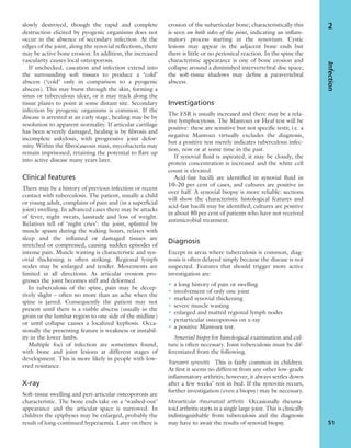 slowly destroyed, though the rapid and complete
destruction elicited by pyogenic organisms does not
occur in the absence of secondary infection. At the
edges of the joint, along the synovial reﬂections, there
may be active bone erosion. In addition, the increased
vascularity causes local osteoporosis.
If unchecked, caseation and infection extend into
the surrounding soft tissues to produce a ‘cold’
abscess (‘cold’ only in comparison to a pyogenic
abscess). This may burst through the skin, forming a
sinus or tuberculous ulcer, or it may track along the
tissue planes to point at some distant site. Secondary
infection by pyogenic organisms is common. If the
disease is arrested at an early stage, healing may be by
resolution to apparent normality. If articular cartilage
has been severely damaged, healing is by ﬁbrosis and
incomplete ankylosis, with progressive joint defor-
mity. Within the ﬁbrocaseous mass, mycobacteria may
remain imprisoned, retaining the potential to ﬂare up
into active disease many years later.
Clinical features
There may be a history of previous infection or recent
contact with tuberculosis. The patient, usually a child
or young adult, complains of pain and (in a superﬁcial
joint) swelling. In advanced cases there may be attacks
of fever, night sweats, lassitude and loss of weight.
Relatives tell of ‘night cries’: the joint, splinted by
muscle spasm during the waking hours, relaxes with
sleep and the inﬂamed or damaged tissues are
stretched or compressed, causing sudden episodes of
intense pain. Muscle wasting is characteristic and syn-
ovial thickening is often striking. Regional lymph
nodes may be enlarged and tender. Movements are
limited in all directions. As articular erosion pro-
gresses the joint becomes stiff and deformed.
In tuberculosis of the spine, pain may be decep-
tively slight – often no more than an ache when the
spine is jarred. Consequently the patient may not
present until there is a visible abscess (usually in the
groin or the lumbar region to one side of the midline)
or until collapse causes a localized kyphosis. Occa-
sionally the presenting feature is weakness or instabil-
ity in the lower limbs.
Multiple foci of infection are sometimes found,
with bone and joint lesions at different stages of
development. This is more likely in people with low-
ered resistance.
X-ray
Soft-tissue swelling and peri-articular osteoporosis are
characteristic. The bone ends take on a ‘washed-out’
appearance and the articular space is narrowed. In
children the epiphyses may be enlarged, probably the
result of long-continued hyperaemia. Later on there is
erosion of the subarticular bone; characteristically this
is seen on both sides of the joint, indicating an inﬂam-
matory process starting in the synovium. Cystic
lesions may appear in the adjacent bone ends but
there is little or no periosteal reaction. In the spine the
characteristic appearance is one of bone erosion and
collapse around a diminished intervertebral disc space;
the soft-tissue shadows may deﬁne a paravertebral
abscess.
Investigations
The ESR is usually increased and there may be a rela-
tive lymphocytosis. The Mantoux or Heaf test will be
positive: these are sensitive but not speciﬁc tests; i.e. a
negative Mantoux virtually excludes the diagnosis,
but a positive test merely indicates tuberculous infec-
tion, now or at some time in the past.
If synovial ﬂuid is aspirated, it may be cloudy, the
protein concentration is increased and the white cell
count is elevated.
Acid-fast bacilli are identiﬁed in synovial ﬂuid in
10–20 per cent of cases, and cultures are positive in
over half. A synovial biopsy is more reliable: sections
will show the characteristic histological features and
acid-fast bacilli may be identiﬁed; cultures are positive
in about 80 per cent of patients who have not received
antimicrobial treatment.
Diagnosis
Except in areas where tuberculosis is common, diag-
nosis is often delayed simply because the disease is not
suspected. Features that should trigger more active
investigation are:
• a long history of pain or swelling
• involvement of only one joint
• marked synovial thickening
• severe muscle wasting
• enlarged and matted regional lymph nodes
• periarticular osteoporosis on x-ray
• a positive Mantoux test.
Synovial biopsy for histological examination and cul-
ture is often necessary. Joint tuberculosis must be dif-
ferentiated from the following.
Transient synovitis This is fairly common in children.
At ﬁrst it seems no different from any other low-grade
inﬂammatory arthritis; however, it always settles down
after a few weeks’ rest in bed. If the synovitis recurs,
further investigation (even a biopsy) may be necessary.
Monarticular rheumatoid arthritis Occasionally rheuma-
toid arthritis starts in a single large joint. This is clinically
indistinguishable from tuberculosis and the diagnosis
may have to await the results of synovial biopsy.
Infection
51
2
 