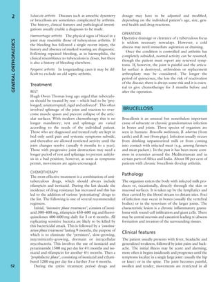 Subacute arthritis Diseases such as amoebic dysentery
or brucellosis are sometimes complicated by arthritis.
The history, clinical features and pathological investi-
gations usually enable a diagnosis to be made.
Haemorrhagic arthritis The physical signs of blood in a
joint may resemble those of tuberculous arthritis. If
the bleeding has followed a single recent injury, the
history and absence of marked wasting are diagnostic.
Following repeated bleeding, as in haemophilia, the
clinical resemblance to tuberculosis is closer, but there
is also a history of bleeding elsewhere.
Pyogenic arthritis In longstanding cases it may be dif-
ﬁcult to exclude an old septic arthritis.
Treatment
REST
Hugh Owen Thomas long ago urged that tuberculo-
sis should be treated by rest – which had to be ‘pro-
longed, uninterrupted, rigid and enforced’. This often
involved splintage of the joint and traction to over-
come muscle spasm and prevent collapse of the artic-
ular surfaces. With modern chemotherapy this is no
longer mandatory; rest and splintage are varied
according to the needs of the individual patient.
Those who are diagnosed and treated early are kept in
bed only until pain and systemic symptoms subside,
and thereafter are allowed restricted activity until the
joint changes resolve (usually 6 months to a year).
Those with progressive joint destruction may need a
longer period of rest and splintage to prevent ankylo-
sis in a bad position; however, as soon as symptoms
permit, movements are again encouraged.
CHEMOTHERAPY
The most effective treatment is a combination of anti-
tuberculous drugs, which should always include
rifampicin and isoniazid. During the last decade the
incidence of drug resistance has increased and this has
led to the addition of various ‘potentiating’ drugs to
the list. The following is one of several recommended
regimens.
Initial, ‘intensive phase treatment’, consists of isoni-
azid 300–400 mg, rifampicin 450–600 mg and ﬂuoro-
quinolones 400–600 mg daily for 5 or 6 months. All
replicating sensitive bacteria are likely to be killed by
this bactericidal attack. This is followed by a ‘continu-
ation phase treatment’ lasting 9 months, the purpose of
which is to eliminate the ‘persisters’, slow-growing,
intermittently-growing, dormant or intracellular
mycobacteria. This involves the use of isoniazid and
pyrazinamide 1500 mg per day for 4½ months and iso-
niazid and rifampicin for another 4½ months. Then a
‘prophylactic phase’, consisting of isoniazid and etham-
butol 1200 mg per day for a further 3 or 4 months.
During the entire treatment period drugs and
dosage may have to be adjusted and modiﬁed,
depending on the individual patient’s age, size, gen-
eral health and drug reactions.
OPERATION
Operative drainage or clearance of a tuberculous focus
is seldom necessary nowadays. However, a cold
abscess may need immediate aspiration or draining.
Once the condition is controlled and arthritis has
completely subsided, normal activity can be resumed,
though the patient must report any renewed symp-
toms. If, however, the joint is painful and the articu-
lar surface is destroyed, arthrodesis or replacement
arthroplasty may be considered. The longer the
period of quiescence, the less the risk of reactivation
of the disease; there is always some risk and it is essen-
tial to give chemotherapy for 3 months before and
after the operation.
BRUCELLOSIS
Brucellosis is an unusual but nonetheless important
cause of subacute or chronic granulomatous infection
in bones and joints. Three species of organism are
seen in humans: Brucella melitensis, B. abortus (from
cattle) and B. suis (from pigs). Infection usually occurs
from drinking unpasteurized milk or from coming
into contact with infected meat (e.g. among farmers
and meat packers). In the past it has been more com-
mon in countries around the Mediterranean and in
certain parts of Africa and India. About 50 per cent of
patients with chronic brucellosis develop arthritis.
Pathology
The organism enters the body with infected milk pro-
ducts or, occasionally, directly through the skin or
mucosal surfaces. It is taken up by the lymphatics and
then carried by the blood stream to distant sites. Foci
of infection may occur in bones (usually the vertebral
bodies) or in the synovium of the larger joints. The
characteristic lesion is a chronic inﬂammatory granu-
loma with round-cell inﬁltration and giant cells. There
may be central necrosis and caseation leading to abscess
formation and invasion of the surrounding tissues.
Clinical features
The patient usually presents with fever, headache and
generalized weakness, followed by joint pains and back-
ache. The initial illness may be acute and alarming;
more often it begins insidiously and progresses until the
symptoms localize in a single large joint (usually the hip
or knee) or in the spine. The joint becomes painful,
swollen and tender; movements are restricted in all
GENERALORTHOPAEDICS
52
2
 