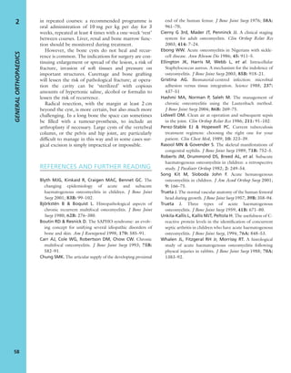 in repeated courses: a recommended programme is
oral administration of 10 mg per kg per day for 3
weeks, repeated at least 4 times with a one-week ‘rest’
between courses. Liver, renal and bone marrow func-
tion should be monitored during treatment.
However, the bone cysts do not heal and recur-
rence is common. The indications for surgery are con-
tinuing enlargement or spread of the lesion, a risk of
fracture, invasion of soft tissues and pressure on
important structures. Curettage and bone grafting
will lessen the risk of pathological fracture; at opera-
tion the cavity can be ‘sterilized’ with copious
amounts of hypertonic saline, alcohol or formalin to
lessen the risk of recurrence.
Radical resection, with the margin at least 2 cm
beyond the cyst, is more certain, but also much more
challenging. In a long bone the space can sometimes
be ﬁlled with a tumour-prosthesis, to include an
arthroplasty if necessary. Large cysts of the vertebral
column, or the pelvis and hip joint, are particularly
difﬁcult to manage in this way and in some cases sur-
gical excision is simply impractical or impossible.
REFERENCES AND FURTHER READING
Blyth MJG, Kinkaid R, Craigen MAC, Bennet GC. The
changing epidemiology of acute and subacute
haematogenous osteomyelitis in children. J Bone Joint
Surg 2001; 83B: 99–102.
Björkstén B & Boquist L. Histopathological aspects of
chronic recurrent multifocal osteomyelitis. J Bone Joint
Surg 1980; 62B: 276–380.
Boutin RD & Resnick D. The SAPHO syndrome: an evolv-
ing concept for unifying several idiopathic disorders of
bone and skin. Am J Roentgenol 1998; 170: 585–91.
Carr AJ, Cole WG, Robertson DM, Chow CW. Chronic
multifocal osteomyelitis. J Bone Joint Surg 1993; 75B:
582–91.
Chung SMK. The articular supply of the developing proximal
end of the human femur. J Bone Joint Surg 1976; 58A:
961–70,
Cierny G 3rd, Mader JT, Penninck JJ. A clinical staging
system for adult osteomyelitis. Clin Orthop Relat Res
2003; 414: 7–24.
Ebong WW. Acute osteomyelitis in Nigerians with sickle-
cell disease. Ann Rheum Dis 1986; 45: 911–5.
Ellington JK, Harris M, Webb L, et al. Intracellular
Staphylococcus aureus. A mechanism for the indolence of
osteomyelitis. J Bone Joint Surg 2003; 85B: 918–21.
Gristina AG. Biomaterial-centred infection: microbial
adhesion versus tissue integration. Science 1988; 237:
437–51
Hashmi MA, Norman P, Saleh M. The management of
chronic osteomyelitis using the Lautenbach method.
J Bone Joint Surg 2004; 86B: 269–75.
Lidwell OM. Clean air at operation and subsequent sepsis
in the joint. Clin Orthop Relat Res 1986; 211: 91–102.
Perez-Stable EJ & Hopewell PC. Current tuberculosis
treatment regimens: choosing the right one for your
patient. Clin Chest Med, 1989; 10: 323–39.
Rasool MN & Govender S. The skeletal manifestations of
congenital syphilis. J Bone Joint Surg 1989; 71B: 752–5.
Roberts JM, Drummond DS, Breed AL, et al. Subacute
haematogenous osteomyelitis in children: a retrospective
study. J Paediatr Orthop 1982; 2: 249–54.
Song Kit M, Sloboda John F. Acute hematogenous
osteomyelitis in children. J Am Acad Orthop Surg 2001;
9: 166–75.
Trueta J. The normal vascular anatomy of the human femoral
head during growth. J Bone Joint Surg 1957; 39B: 358–94.
Trueta J. Three types of acute haematogenous
osteomyelitis. J Bone Joint Surg 1959; 41B: 671–80.
Unkila-Kallis L, Kallis MJT, Peltola H. The usefulness of C-
reactive protein levels in the identiﬁcation of concurrent
septic arthritis in children who have acute haematogenous
osteomyelitis. J Bone Joint Surg, 1994; 76A: 848–53.
Whalen JL, Fitzgeral RH Jr, Morrissy RT. A histological
study of acute haematogenous osteomyelitis following
physeal injuries in rabbits. J Bone Joint Surg 1988; 70A:
1383–92.
GENERALORTHOPAEDICS
58
2
 