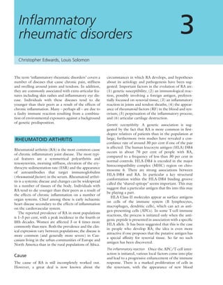 The term ‘inﬂammatory rheumatic disorders’ covers a
number of diseases that cause chronic pain, stiffness
and swelling around joints and tendons. In addition,
they are commonly associated with extra-articular fea-
tures including skin rashes and inﬂammatory eye dis-
ease. Individuals with these diseases tend to die
younger than their peers as a result of the effects of
chronic inﬂammation. Many – perhaps all – are due to
a faulty immune reaction resulting from a combina-
tion of environmental exposures against a background
of genetic predisposition.
RHEUMATOID ARTHRITIS
Rheumatoid arthritis (RA) is the most common cause
of chronic inﬂammatory joint disease. The most typi-
cal features are a symmetrical polyarthritis and
tenosynovitis, morning stiffness, elevation of the ery-
throcyte sedimentation rate (ESR) and the appearance
of autoantibodies that target immunoglobulins
(rheumatoid factors) in the serum. Rheumatoid arthri-
tis is a systemic disease and changes can be widespread
in a number of tissues of the body. Individuals with
RA tend to die younger than their peers as a result of
the effects of chronic inﬂammation on a number of
organ systems. Chief among these is early ischaemic
heart disease secondary to the effects of inﬂammation
on the cardiovascular system.
The reported prevalence of RA in most populations
is 1–3 per cent, with a peak incidence in the fourth or
ﬁfth decades. Women are affected 3 or 4 times more
commonly than men. Both the prevalence and the clin-
ical expression vary between populations; the disease is
more common (and generally more severe) in Cau-
casians living in the urban communities of Europe and
North America than in the rural populations of Africa.
Cause
The cause of RA is still incompletely worked out.
However, a great deal is now known about the
circumstances in which RA develops, and hypotheses
about its aetiology and pathogenesis have been sug-
gested. Important factors in the evolution of RA are:
(1) genetic susceptibility; (2) an immunological reac-
tion, possibly involving a foreign antigen, preferen-
tially focussed on synovial tissue; (3) an inﬂammatory
reaction in joints and tendon sheaths; (4) the appear-
ance of rheumatoid factors (RF) in the blood and syn-
ovium; (5) perpetuation of the inﬂammatory process;
and (6) articular cartilage destruction.
Genetic susceptibility A genetic association is sug-
gested by the fact that RA is more common in ﬁrst-
degree relatives of patients than in the population at
large; furthermore twin studies have revealed a con-
cordance rate of around 30 per cent if one of the pair
is affected. The human leucocyte antigen (HLA) DR4
occurs in about 70 per cent of people with RA,
compared to a frequency of less than 30 per cent in
normal controls. HLA-DR4 is encoded in the major
histocompatibility complex (MHC) region on chro-
mosome 6. There are strong associations between
HLA-DR4 and RA. In particular a key structural
conformation within the HLA-DR4 binding groove
called the ‘shared epitope’ seems important. This may
suggest that a particular antigen that ﬁts into this may
be playing a part.
HLA Class II molecules appear as surface antigens
on cells of the immune system (B lymphocytes,
macrophages, dendritic cells), which can act as anti-
gen-presenting cells (APCs). In some T-cell immune
reactions, the process is initiated only when the anti-
genic peptide is presented in association with a speciﬁc
HLA allele. It has been suggested that this is the case
in people who develop RA; the idea is even more
attractive if one proposes that the putative antigen has
a special afﬁnity for synovial tissue. So far no such
antigen has been discovered.
The inﬂammatory reaction Once the APC/T-cell inter-
action is initiated, various local factors come into play
and lead to a progressive enhancement of the immune
response. There is a marked proliferation of cells in
the synovium, with the appearance of new blood
Inﬂammatory
rheumatic disorders 3
Christopher Edwards, Louis Solomon
 