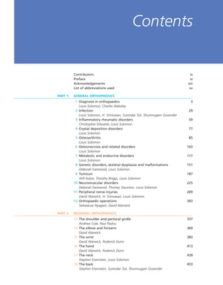 Contributors ix
Preface xi
Acknowledgements xiii
List of abbreviations used xv
PART 1: GENERAL ORTHOPAEDICS
1 Diagnosis in orthopaedics 3
Louis Solomon, Charles Wakeley
2 Infection 29
Louis Solomon, H. Srinivasan, Surendar Tuli, Shunmugam Govender
3 Inflammatory rheumatic disorders 59
Christopher Edwards, Louis Solomon
4 Crystal deposition disorders 77
Louis Solomon
5 Osteoarthritis 85
Louis Solomon
6 Osteonecrosis and related disorders 103
Louis Solomon
7 Metabolic and endocrine disorders 117
Louis Solomon
8 Genetic disorders, skeletal dysplasias and malformations 151
Deborah Eastwood, Louis Solomon
9 Tumours 187
Will Aston, Timothy Briggs, Louis Solomon
10 Neuromuscular disorders 225
Deborah Eastwood, Thomas Staunton, Louis Solomon
11 Peripheral nerve injuries 269
David Warwick, H. Srinivasan, Louis Solomon
12 Orthopaedic operations 303
Selvadurai Nyagam, David Warwick
PART 2: REGIONAL ORTHOPAEDICS
13 The shoulder and pectoral girdle 337
Andrew Cole, Paul Pavlou
14 The elbow and forearm 369
David Warwick
15 The wrist 383
David Warwick, Roderick Dunn
16 The hand 413
David Warwick, Roderick Dunn
17 The neck 439
Stephen Eisenstein, Louis Solomon
18 The back 453
Stephen Eisenstein, Surendar Tuli, Shunmugam Govender
Contents
 