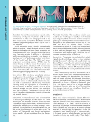 Sarcoidosis Sarcoid disease sometimes presents with a
symmetrical small-joint polyarthritis and no bone
involvement; in other cases a large joint such as the
knee or ankle may be involved. Erythema nodosum
and hilar lymphadenopathy on chest x-ray are clues to
the diagnosis.
Acute sarcoidosis usually subsides spontaneously
within 6 months. Chronic sarcoidosis produces granu-
lomatous inﬁltration of lungs, bone, synovium and
other organs and is more common in Afro-Caribbean
than Caucasian peoples. In addition to polyarthritis
and tenosynovitis, there are usually x-ray features of
punched-out ‘cysts’ and cortical erosions in the bones
of the hands and feet. The ESR and serum
angiotensin converting enzyme (SACE) may be
raised. Biopsy of affected tissue shows typical non-
caseating granulomas. Treatment with non-steroidal
anti-inﬂammatory drugs (NSAIDs) may be adequate
but in more intractable cases corticosteroids or other
immunosuppressive preparations are necessary.
Lyme disease This tick-borne spirochaetal infection
usually starts with a skin lesion and ﬂu-like symptoms
and then spreads to multiple organs. If the initial
lesions are missed or left untreated, patients may pres-
ent with an asymmetrical inﬂammatory polyarthritis
affecting mainly the larger joints. It is most likely to
be encountered in known endemic areas in North
America, Europe and Asia. In late cases serological
tests may be positive. Treatment with doxycycline or
one of the newer cephalosporins is usually effective for
the arthritic features.
Viral arthritis Viral infections are often associated with
a transient polyarthralgia; ﬂu-like illness and a rash
will suggest the diagnosis. However, some infections
– most typically parvovirus B19 – occasionally cause a
symmetrical polysynovitis (including the ﬁnger joints)
and early morning stiffness, symptoms which may last
for several months or may recur over a few years. The
absence of ‘rheumatoid’ x-ray features and subcuta-
neous nodules will raise suspicions about the diagno-
sis.
Polymyalgia rheumatica This condition, which is seen
mainly in the middle-aged or elderly, is characterized
by aching discomfort around the pectoral and pelvic
girdles, post-inactivity stiffness and muscular weakness.
The joints are not tender but the muscles may be. The
ESR and CRP are almost always elevated.
Corticosteroids (as little as 10 mg a day) provide rapid
and dramatic relief of all symptoms, and this response
is often used as a diagnostic test. The condition may
be associated with, and certainly carries the risk of,
temporal arteritis resulting in blindness.
Osteoarthritis Polyarticular osteoarthritis (OA), which
typically involves the ﬁnger joints, is often mistaken
for RA. A moment’s reﬂection will usually dispel any
doubt: OA always involves the distal interphalangeal
joints and causes a nodular arthritis with radiologically
obvious osteophytes, whereas RA affects the proximal
joints of the hand and causes predominantly erosive
features.
Some confusion may arise from the fact that RA, in
its later stages, is associated with loss of articular car-
tilage and secondary OA. Enquiry into the early his-
tory will usually untangle the diagnosis. Sometimes,
however, RA atypically affects only a few of the larger
joints and it is then very difﬁcult to distinguish from
OA; x-ray features such as loss of articular cartilage
throughout the entire joint and lack of hypertrophic
bone changes (sclerosis and osteophytes) should sug-
gest an inﬂammatory arthritis.
Treatment
There is no cure for rheumatoid arthritis. However,
advances in therapy have revolutionized the treatment
approach with associated major improvements in out-
come (Kennedy et al., 2005). Medical treatment is
guided by the principle that inﬂammation should be
reduced rapidly and aggressively. A multidisciplinary
approach is needed from the beginning: ideally the
therapeutic team should include a rheumatologist,
orthopaedic surgeon, physiotherapist, occupational
therapist, orthotist and social worker. Their deploy-
GENERALORTHOPAEDICS
64
3
(a) (b) (c)
3.5 Rheumatoid arthritis – differential diagnosis All three patients presented with painful swollen ﬁngers. In
(a) mainly the proximal joints were affected (rheumatoid arthritis); in (b) the distal joints were the worst (Heberden’s
osteoarthritis); in (c) there were asymmetrical nodular swellings around the joints (gouty tophi).
 