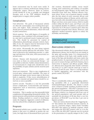 home environment may be much more useful. It
appears safe to continue methotrexate during elective
orthopaedic surgery. However, doses of corticos-
teroids should be as low as possible and biological
therapies such as the TNF inhibitors should be
stopped prior to surgery where possible.
Complications
Fixed deformities The perils of rheumatoid arthritis
are often the commonplace ones resulting from igno-
rance and neglect. Early assessment and planning
should prevent postural deformities, which will result
in joint contractures.
Muscle weakness Even mild degrees of myopathy or
neuropathy, when combined with prolonged inactiv-
ity, may lead to profound muscle wasting and weak-
ness. This should be prevented by control of
inﬂammation, physiotherapy and pain control, if pos-
sible; if not, the surgeon must be forewarned of the
difﬁculty of postoperative rehabilitation.
Joint rupture Occasionally the joint lining ruptures
and synovial contents spill into the soft tissues. Treat-
ment is directed at the underlying synovitis, i.e. splin-
tage and injection of the joint, with synovectomy as a
second resort.
Infection Patients with rheumatoid arthritis – and
even more so those on corticosteroid therapy – are
susceptible to infection. Sudden clinical deterioration,
or increased pain in a single joint, should alert one to
the possibility of septic arthritis and the need for joint
aspiration.
Spinal cord compression This is a rare complication of
cervical spine (atlanto-axial) instability. The onset of
weakness and upper motor neuron signs in the lower
limbs is suspicious. If they occur, immobilization of
the neck is essential and spinal fusion should be car-
ried out as soon as possible.
Systemic vasculitis Vasculitis is a rare but potentially
serious complication. Corticosteroids and immuno-
suppressives such as intravenous cyclophosphamide
may be required.
Amyloidosis This is another rare but potentially lethal
complication of longstanding rheumatoid arthritis. The
patient presents with proteinuria and progressive renal
failure. Finding amyloid in a rectal or renal biopsy
makes the diagnosis. Aggressive control of inﬂamma-
tion has reduced this complication signiﬁcantly.
Prognosis
Rheumatoid arthritis runs a variable course. When the
patient is ﬁrst seen it is difﬁcult to predict the out-
come, but high titres of rheumatoid factor, peri-artic-
ular erosions, rheumatoid nodules, severe muscle
wasting, joint contractures and evidence of vasculitis
are bad prognostic signs. Women, on the whole, fare
somewhat worse than men. Without effective treat-
ment about 10 per cent of patients improve steadily
after the ﬁrst attack of active synovitis; 60 per cent
have intermittent phases of disease activity and remis-
sion, but with a slow downhill course over many years;
20 per cent have severe joint erosion, which is usually
evident within the ﬁrst 5 years; and 10 per cent end
up completely disabled. In addition, a reduction in life
expectancy by 5–10 years is common and is often due
to premature ischaemic heart disease. However, early
aggressive medical treatment appears to reduce the
morbidity and mortality.
SERONEGATIVE
SPONDYLOARTHROPATHIES
ANKYLOSING SPONDYLITIS
Like rheumatoid arthritis, this is a generalized chronic
inﬂammatory disease, but its effects are seen mainly in
the spine and sacroiliac joints. It is characterized by
pain and stiffness of the back, with variable involve-
ment of the hips and shoulders and (more rarely) the
peripheral joints. Its reported prevalence is 0.1 to 0.2
per cent in western Europe and North America, but is
much lower in Japanese and African peoples. Males
are affected more frequently than females (estimates
vary from 2:1 to 10:1) and the usual age at onset is
between 15 and 25 years. There is a strong tendency
to familial aggregation and association with the
genetic marker HLA-B27.
Cause
There is considerable evidence for regarding ankylos-
ing spondylitis (AS) as a genetically determined
immunopathological disorder. The disease is much
more common in family members of patients than in
the general population – HLA-B27 is present in over
95 per cent of Caucasian patients and in half of their
ﬁrst-degree relatives (as compared with 8 per cent of
the general population); and racial groups with an
unusually low prevalence of AS also show a very low
prevalence of HLA-B27 (e.g. less than 1 per cent in
Japanese people).
There are various theories about the ‘triggering fac-
tor’ that initiates the abnormal immune response. It
may be a bacterial antigen, which closely resembles
HLA-B27 that induces an antibody response, which
also targets the HLA-B27 positive cells; or, as in the
case of RA, the HLA-B27 molecule may be involved
in the presentation of a speciﬁc antigen to the T cells,
GENERALORTHOPAEDICS
66
3
 