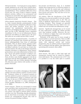 Mechanical disorders Low back pain in young adults is
usually attributed to one of the more common disor-
ders such as muscular strain, facet joint dysfunction or
spondylolisthesis. These conditions differ from AS in
several ways: the onset of pain is related to speciﬁc
physical activities, stiffness is less pronounced and
symptoms are eased rather than aggravated by inactiv-
ity. Tenderness is also more localized and the periph-
eral joints are normal.
Diffuse idiopathic hyperostosis (Forestier’s disease) This
is a fairly common disorder, predominantly of older
men, characterized by widespread ossiﬁcation of liga-
ments and tendon insertions. X-rays show pro-
nounced but asymmetrical intervertebral spur
formation and bridging throughout the dorsolumbar
spine (see Fig. 5.13b). Although it bears a superﬁcial
resemblance to AS, it is not an inﬂammatory disease,
spinal pain and stiffness are seldom severe, the sacro-
iliac joints are not eroded and the ESR is normal.
Other seronegative spondyloarthropathies A number of
disorders are associated with vertebral and sacroiliac
lesions indistinguishable from those of ankylosing
spondylitis. They are Reiter’s disease, psoriatic arthri-
tis, ulcerative colitis, Crohn’s disease, Whipple’s disease
and Behçet’s syndrome. In each there are certain char-
acteristic features: the rash or nail changes of psoriasis,
intestinal ulceration in inﬂammatory bowel disease,
genitourinary and ocular inﬂammation in Reiter’s dis-
ease, buccal and genital ulceration in Behçet’s syn-
drome. Yet there is considerable overlap between
them; all show some familial aggregation and all are
associated with the histocompatibility antigen, HLA-
B27. Patients with one of these disorders (including
AS) often have close relatives with another, or with a
positive HLA-B27.
Treatment
The disease is not usually as damaging as rheumatoid
arthritis and many patients continue to lead an active
life. Treatment consists of: (1) general measures to
maintain satisfactory posture and preserve movement;
(2) anti-inﬂammatory drugs to counteract pain and
stiffness; (3) the use of TNF inhibitors for severe dis-
ease; and (4) operations to correct deformity or
restore mobility (Manadan et al., 2007; Siridopoulos
et al., 2008).
General measures Patients are encouraged to remain
active and follow their normal pursuits as far as possi-
ble. They should be taught how to maintain satisfac-
tory posture and urged to perform spinal extension
exercises every day. Swimming, dancing and gymnas-
tics are ideal forms of recreation. Rest and immobi-
lization are contraindicated because they tend to
increase the general feeling of stiffness.
Non-steroidal anti-inﬂammatory drugs It is doubtful
whether these drugs prevent or retard the progress to
ankylosis, but they do control pain and counteract
soft-tissue stiffness, thus making it possible to beneﬁt
from exercise and activity. They may have to be con-
tinued for many years.
TNF inhibitors With the introduction of the TNF
inhibitors it has become possible to treat the underly-
ing inﬂammatory processes active in AS. This can
result in signiﬁcant improvement in disease activity
including remission. These therapies are generally
reserved for individuals who have failed to be con-
trolled with non-steroidal anti-inﬂammatory drugs.
Operation Signiﬁcantly damaged hips can be treated
by joint replacement, though this seldom provides
more than moderate mobility. Moreover, the inci-
dence of infection is higher than usual and patients
may need prolonged rehabilitation.
Deformity of the spine may be severe enough to
warrant lumbar or cervical osteotomy. These are difﬁ-
cult and potentially hazardous procedures; fortu-
nately, with improved activity and exercise
programmes, they are seldom needed. If spinal defor-
mity is combined with hip stiffness, hip replacements
(permitting full extension) often sufﬁce.
Complications
Spinal fractures The spine is often both rigid and
osteoporotic; fractures may be caused by compara-
tively mild injuries. The commonest site is C5–7, but
it is prudent to x-ray the entire spine in accident
Inflammatoryrheumaticdisorders
69
3
3.9 Ankylosing spondylitis – operative treatment
Spinal osteotomy is occasionally performed to correct a
severe, rigid deformity. (a) Before operation this man could
see only a few paces ahead; (b) after osteotomy his back is
still rigid but his posture, function and outlook are
improved.
(a) (b)
 
