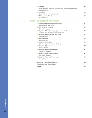19 The hip 493
Louis Solomon, Reinhold Ganz, Michael Leunig, Fergal Monsell,
Ian Learmonth
20 The knee 547
Louis Solomon, Theo Karachalios
21 The ankle and foot 587
Gavin Bowyer
PART 3: FRACTURES AND JOINT INJURIES
22 The management of major injuries 627
David Sutton, Max Jonas
23 Principles of fractures 687
Selvadurai Nayagam
24 Injuries of the shoulder, upper arm and elbow 733
Andrew Cole, Paul Pavlou, David Warwick
25 Injuries of the forearm and wrist 767
David Warwick
26 Hand injuries 787
David Warwick
27 Injuries of the spine 805
Stephen Eistenstein, Wagih El Masry
28 Injuries of the pelvis 829
Louis Solomon
29 Injuries of the hip and femur 843
Selvadurai Nayagam
30 Injuries of the knee and leg 875
Selvadurai Nayagam
31 Injuries of the ankle and foot 907
Gavin Bowyer
Epilogue: Global Orthopaedics 935
Christopher Lavy, Felicity Briggs
Index 939
CONTENTS
viii
 