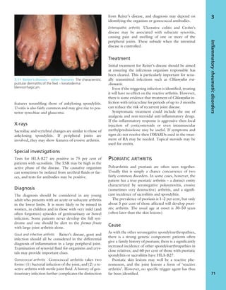 features resembling those of ankylosing spondylitis.
Uveitis is also fairly common and may give rise to pos-
terior synechiae and glaucoma.
X-rays
Sacroiliac and vertebral changes are similar to those of
ankylosing spondylitis. If peripheral joints are
involved, they may show features of erosive arthritis.
Special investigations
Tests for HLA-B27 are positive in 75 per cent of
patients with sacroiliitis. The ESR may be high in the
active phase of the disease. The causative organism
can sometimes be isolated from urethral ﬂuids or fae-
ces, and tests for antibodies may be positive.
Diagnosis
The diagnosis should be considered in any young
adult who presents with an acute or subacute arthritis
in the lower limbs. It is more likely to be missed in
women, in children and in those with very mild (and
often forgotten) episodes of genitourinary or bowel
infection. Some patients never develop the full syn-
drome and one should be alert to the formes fruste
with large-joint arthritis alone.
Gout and infective arthritis Reiter’s disease, gout and
infection should all be considered in the differential
diagnosis of inﬂammation in a large peripheral joint.
Examination of synovial ﬂuid for organisms and crys-
tals may provide important clues.
Gonococcal arthritis Gonococcal arthritis takes two
forms: (1) bacterial infection of the joint; and (2) a re-
active arthritis with sterile joint ﬂuid. A history of gen-
itourinary infection further complicates the distinction
from Reiter’s disease, and diagnosis may depend on
identifying the organism or gonococcal antibodies.
Enteropathic arthritis Ulcerative colitis and Crohn’s
disease may be associated with subacute synovitis,
causing pain and swelling of one or more of the
peripheral joints. These subside when the intestinal
disease is controlled.
Treatment
Initial treatment for Reiter’s disease should be aimed
at ensuring the infectious organism responsible has
been cleared. This is particularly important for sexu-
ally transmitted infections such as Chlamydia tra-
chomatis.
Even if the triggering infection is identiﬁed, treating
it will have no effect on the reactive arthritis. However,
there is some evidence that treatment of Chlamydia in-
fection with tetracycline for periods of up to 3 months
can reduce the risk of recurrent joint disease.
Symptomatic treatment could include the use of
analgesia and non-steroidal anti-inﬂammatory drugs.
If the inﬂammatory response is aggressive then local
injection of corticosteroids or even intramuscular
methylprednisolone may be useful. If symptoms and
signs do not resolve then DMARDs used in the treat-
ment of RA may be needed. Topical steroids may be
used for uveitis.
PSORIATIC ARTHRITIS
Polyarthritis and psoriasis are often seen together.
Usually this is simply a chance concurrence of two
fairly common disorders. In some cases, however, the
patient has a true psoriatic arthritis – a distinct entity
characterized by seronegative polysynovitis, erosive
(sometimes very destructive) arthritis, and a signiﬁ-
cant incidence of sacroiliitis and spondylitis.
The prevalence of psoriasis is 1–2 per cent, but only
about 5 per cent of those affected will develop psori-
atic arthritis. The usual age at onset is 30–50 years
(often later than the skin lesions).
Cause
As with the other seronegative spondyloarthropathies,
there is a strong genetic component: patients often
give a family history of psoriasis; there is a signiﬁcantly
increased incidence of other spondyloarthropathies in
close relatives; and 60 per cent of those with psoriatic
spondylitis or sacroiliitis have HLA-B27.
Psoriatic skin lesions may well be a reactive phe-
nomenon, and the joint lesions a form of ‘reactive
arthritis’. However, no speciﬁc trigger agent has thus
far been identiﬁed.
Inflammatoryrheumaticdisorders
71
3
3.11 Reiter’s disease – other features The characteristic
pustular dermatitis of the feet – keratoderma
blennorrhagicum.
 