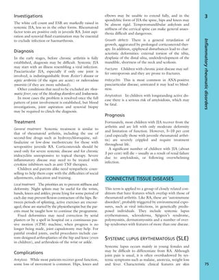 Investigations
The white cell count and ESR are markedly raised in
systemic JIA, less so in the other forms. Rheumatoid
factor tests are positive only in juvenile RA. Joint aspi-
ration and synovial ﬂuid examination may be essential
to exclude infection or haemarthrosis.
Diagnosis
In the early stages, before chronic arthritis is fully
established, diagnosis may be difﬁcult. Systemic JIA
may start with an illness resembling a viral infection.
Pauciarticular JIA, especially if only one joint is
involved, is indistinguishable from Reiter’s disease or
septic arthritis (if the signs are acute) or tuberculous
synovitis (if they are more subdued).
Other conditions that need to be excluded are rheu-
matic fever, one of the bleeding disorders and leukaemia.
In most cases the problem is resolved once the full
pattern of joint involvement is established, but blood
investigations, joint aspiration and synovial biopsy
may be required to clinch the diagnosis.
Treatment
General treatment Systemic treatment is similar to
that of rheumatoid arthritis, including the use of
second-line drugs such as hydroxychloroquine, sul-
fasalazine or low-dose methotrexate for those with
seropositive juvenile RA. Corticosteroids should be
used only for severe systemic disease and for chronic
iridocyclitis unresponsive to topical therapy. Severe
inﬂammatory disease may need to be treated with
cytokine inhibitors such as anti-TNF therapies.
Children and parents alike need sympathetic coun-
selling to help them cope with the difﬁculties of social
adjustments, education and training.
Local treatment The priorities are to prevent stiffness and
deformity. Night splints may be useful for the wrists,
hands, knees and ankles; prone lying for some period of
each day may prevent ﬂexion contracture of the hips. Be-
tween periods of splinting, active exercises are encour-
aged; these are started by the physiotherapist but the par-
ents must be taught how to continue the programme.
Fixed deformities may need correction by serial
plasters or by a spell in hospital on a continuous pas-
sive motion (CPM) machine; when progress is no
longer being made, joint capsulotomy may help. For
painful eroded joints, useful procedures include cus-
tom-designed arthroplasties of the hip and knee (even
in children), and arthrodesis of the wrist or ankle.
Complications
Ankylosis While most patients recover good function,
some loss of movement is common. Hips, knees and
elbows may be unable to extend fully, and in the
spondylitic form of JIA the spine, hips and knees may
be almost rigid. Temporomandibular ankylosis and
stiffness of the cervical spine can make general anaes-
thesia difﬁcult and dangerous.
Growth defects There is a general retardation of
growth, aggravated by prolonged corticosteroid ther-
apy. In addition, epiphyseal disturbances lead to char-
acteristic deformities: external torsion of the tibia,
dysplasia of the distal ulna, underdevelopment of the
mandible, shortness of the neck and scoliosis.
Fractures Children with chronic joint disease may suf-
fer osteoporosis and they are prone to fractures.
Iridocyclitis This is most common in ANA-positive
pauciarticular disease; untreated it may lead to blind-
ness.
Amyloidosis In children with longstanding active dis-
ease there is a serious risk of amyloidosis, which may
be fatal.
Prognosis
Fortunately, most children with JIA recover from the
arthritis and are left with only moderate deformity
and limitation of function. However, 5–10 per cent
(and especially those with juvenile rheumatoid arthri-
tis) are severely crippled and require treatment
throughout life.
A signiﬁcant number of children with JIA (about
3 per cent) still die – usually as a result of renal failure
due to amyloidosis, or following overwhelming
infection.
CONNECTIVE TISSUE DISEASES
This term is applied to a group of closely related con-
ditions that have features which overlap with those of
rheumatoid arthritis. Like RA, these are ‘autoimmune
disorders’, probably triggered by environmental expo-
sures, such as viral infections, in genetically predis-
posed individuals. They include systemic lupus
erythematosus, scleroderma, Sjögren’s syndrome,
polymyositis, dermatomyositis and a number of over-
lap syndromes with features of more than one disease.
SYSTEMIC LUPUS ERYTHEMATOSUS (SLE)
Systemic lupus occurs mainly in young females and
may be difﬁcult to differentiate from RA. Although
joint pain is usual, it is often overshadowed by sys-
temic symptoms such as malaise, anorexia, weight loss
and fever. Characteristic clinical features are skin
Inflammatoryrheumaticdisorders
75
3
 
