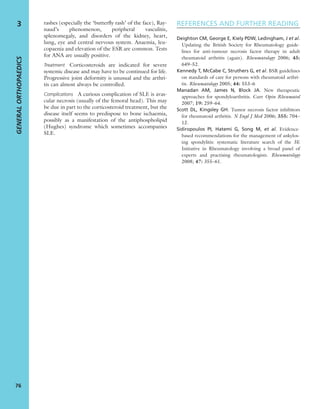 rashes (especially the ‘butterﬂy rash’ of the face), Ray-
naud’s phenomenon, peripheral vasculitis,
splenomegaly, and disorders of the kidney, heart,
lung, eye and central nervous system. Anaemia, leu-
copaenia and elevation of the ESR are common. Tests
for ANA are usually positive.
Treatment Corticosteroids are indicated for severe
systemic disease and may have to be continued for life.
Progressive joint deformity is unusual and the arthri-
tis can almost always be controlled.
Complications A curious complication of SLE is avas-
cular necrosis (usually of the femoral head). This may
be due in part to the corticosteroid treatment, but the
disease itself seems to predispose to bone ischaemia,
possibly as a manifestation of the antiphospholipid
(Hughes) syndrome which sometimes accompanies
SLE.
REFERENCES AND FURTHER READING
Deighton CM, George E, Kiely PDW, Ledingham, J et al.
Updating the British Society for Rheumatology guide-
lines for anti-tumour necrosis factor therapy in adult
rheumatoid arthritis (again). Rheumatology 2006; 45:
649–52.
Kennedy T, McCabe C, Struthers G, et al. BSR guidelines
on standards of care for persons with rheumatoid arthri-
tis. Rheumatology 2005; 44: 553–6
Manadan AM, James N, Block JA. New therapeutic
approaches for spondyloarthritis. Curr Opin Rheumatol
2007; 19: 259–64.
Scott DL, Kingsley GH. Tumor necrosis factor inhibitors
for rheumatoid arthritis. N Engl J Med 2006; 355: 704–
12.
Sidiropoulos PI, Hatemi G, Song M, et al. Evidence-
based recommendations for the management of ankylos-
ing spondylitis: systematic literature search of the 3E
Initiative in Rheumatology involving a broad panel of
experts and practising rheumatologists. Rheumatology
2008; 47: 355–61.
GENERALORTHOPAEDICS
76
3
 