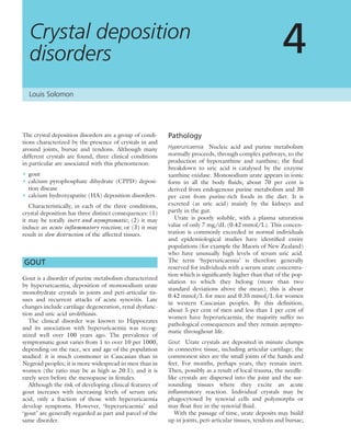 The crystal deposition disorders are a group of condi-
tions characterized by the presence of crystals in and
around joints, bursae and tendons. Although many
different crystals are found, three clinical conditions
in particular are associated with this phenomenon:
• gout
• calcium pyrophosphate dihydrate (CPPD) deposi-
tion disease
• calcium hydroxyapatite (HA) deposition disorders.
Characteristically, in each of the three conditions,
crystal deposition has three distinct consequences: (1)
it may be totally inert and asymptomatic; (2) it may
induce an acute inﬂammatory reaction; or (3) it may
result in slow destruction of the affected tissues.
GOUT
Gout is a disorder of purine metabolism characterized
by hyperuricaemia, deposition of monosodium urate
monohydrate crystals in joints and peri-articular tis-
sues and recurrent attacks of acute synovitis. Late
changes include cartilage degeneration, renal dysfunc-
tion and uric acid urolithiasis.
The clinical disorder was known to Hippocrates
and its association with hyperuricaemia was recog-
nized well over 100 years ago. The prevalence of
symptomatic gout varies from 1 to over 10 per 1000,
depending on the race, sex and age of the population
studied: it is much commoner in Caucasian than in
Negroid peoples; it is more widespread in men than in
women (the ratio may be as high as 20:1); and it is
rarely seen before the menopause in females.
Although the risk of developing clinical features of
gout increases with increasing levels of serum uric
acid, only a fraction of those with hyperuricaemia
develop symptoms. However, ‘hyperuricaemia’ and
‘gout’ are generally regarded as part and parcel of the
same disorder.
Pathology
Hyperuricaemia Nucleic acid and purine metabolism
normally proceeds, through complex pathways, to the
production of hypoxanthine and xanthine; the ﬁnal
breakdown to uric acid is catalysed by the enzyme
xanthine oxidase. Monosodium urate appears in ionic
form in all the body ﬂuids; about 70 per cent is
derived from endogenous purine metabolism and 30
per cent from purine-rich foods in the diet. It is
excreted (as uric acid) mainly by the kidneys and
partly in the gut.
Urate is poorly soluble, with a plasma saturation
value of only 7 mg/dL (0.42 mmol/L). This concen-
tration is commonly exceeded in normal individuals
and epidemiological studies have identiﬁed entire
populations (for example the Maoris of New Zealand)
who have unusually high levels of serum uric acid.
The term ‘hyperuricaemia’ is therefore generally
reserved for individuals with a serum urate concentra-
tion which is signiﬁcantly higher than that of the pop-
ulation to which they belong (more than two
standard deviations above the mean); this is about
0.42 mmol/L for men and 0.35 mmol/L for women
in western Caucasian peoples. By this deﬁnition,
about 5 per cent of men and less than 1 per cent of
women have hyperuricaemia; the majority suffer no
pathological consequences and they remain asympto-
matic throughout life.
Gout Urate crystals are deposited in minute clumps
in connective tissue, including articular cartilage; the
commonest sites are the small joints of the hands and
feet. For months, perhaps years, they remain inert.
Then, possibly as a result of local trauma, the needle-
like crystals are dispersed into the joint and the sur-
rounding tissues where they excite an acute
inﬂammatory reaction. Individual crystals may be
phagocytosed by synovial cells and polymorphs or
may ﬂoat free in the synovial ﬂuid.
With the passage of time, urate deposits may build
up in joints, peri-articular tissues, tendons and bursae;
Crystal deposition
disorders 4
Louis Solomon
 