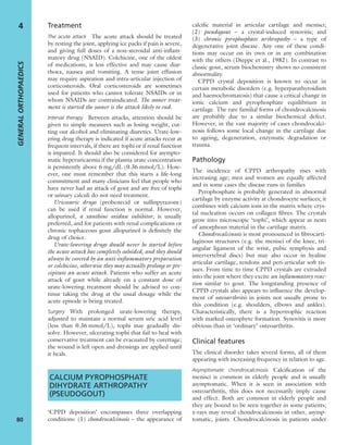 Treatment
The acute attack The acute attack should be treated
by resting the joint, applying ice packs if pain is severe,
and giving full doses of a non-steroidal anti-inﬂam-
matory drug (NSAID). Colchicine, one of the oldest
of medications, is less effective and may cause diar-
rhoea, nausea and vomiting. A tense joint effusion
may require aspiration and intra-articular injection of
corticosteroids. Oral corticosteroids are sometimes
used for patients who cannot tolerate NSAIDs or in
whom NSAIDs are contraindicated. The sooner treat-
ment is started the sooner is the attack likely to end.
Interval therapy Between attacks, attention should be
given to simple measures such as losing weight, cut-
ting out alcohol and eliminating diuretics. Urate-low-
ering drug therapy is indicated if acute attacks recur at
frequent intervals, if there are tophi or if renal function
is impaired. It should also be considered for asympto-
matic hyperuricaemia if the plasma urate concentration
is persistently above 6 mg/dL (0.36 mmol/L). How-
ever, one must remember that this starts a life-long
commitment and many clinicians feel that people who
have never had an attack of gout and are free of tophi
or urinary calculi do not need treatment.
Uricosuric drugs (probenecid or sulﬁnpyrazone)
can be used if renal function is normal. However,
allopurinol, a xanthine oxidase inhibitor, is usually
preferred, and for patients with renal complications or
chronic tophaceous gout allopurinol is deﬁnitely the
drug of choice.
Urate-lowering drugs should never be started before
the acute attack has completely subsided, and they should
always be covered by an anti-inﬂammatory preparation
or colchicine, otherwise they may actually prolong or pre-
cipitate an acute attack. Patients who suffer an acute
attack of gout while already on a constant dose of
urate-lowering treatment should be advised to con-
tinue taking the drug at the usual dosage while the
acute episode is being treated.
Surgery With prolonged urate-lowering therapy,
adjusted to maintain a normal serum uric acid level
(less than 0.36 mmol/L), tophi may gradually dis-
solve. However, ulcerating tophi that fail to heal with
conservative treatment can be evacuated by curettage;
the wound is left open and dressings are applied until
it heals.
CALCIUM PYROPHOSPHATE
DIHYDRATE ARTHROPATHY
(PSEUDOGOUT)
‘CPPD deposition’ encompasses three overlapping
conditions: (1) chondrocalcinosis – the appearance of
calciﬁc material in articular cartilage and menisci;
(2) pseudogout – a crystal-induced synovitis; and
(3) chronic pyrophosphate arthropathy – a type of
degenerative joint disease. Any one of these condi-
tions may occur on its own or in any combination
with the others (Dieppe et al., 1982). In contrast to
classic gout, serum biochemistry shows no consistent
abnormality.
CPPD crystal deposition is known to occur in
certain metabolic disorders (e.g. hyperparathyroidism
and haemochromatosis) that cause a critical change in
ionic calcium and pyrophosphate equilibrium in
cartilage. The rare familial forms of chondrocalcinosis
are probably due to a similar biochemical defect.
However, in the vast majority of cases chondrocalci-
nosis follows some local change in the cartilage due
to ageing, degeneration, enzymatic degradation or
trauma.
Pathology
The incidence of CPPD arthropathy rises with
increasing age; men and women are equally affected
and in some cases the disease runs in families
Pyrophosphate is probably generated in abnormal
cartilage by enzyme activity at chondrocyte surfaces; it
combines with calcium ions in the matrix where crys-
tal nucleation occurs on collagen ﬁbres. The crystals
grow into microscopic ‘tophi’, which appear as nests
of amorphous material in the cartilage matrix.
Chondrocalcinosis is most pronounced in ﬁbrocarti-
laginous structures (e.g. the menisci of the knee, tri-
angular ligament of the wrist, pubic symphysis and
intervertebral discs) but may also occur in hyaline
articular cartilage, tendons and peri-articular soft tis-
sues. From time to time CPPD crystals are extruded
into the joint where they excite an inﬂammatory reac-
tion similar to gout. The longstanding presence of
CPPD crystals also appears to inﬂuence the develop-
ment of osteoarthritis in joints not usually prone to
this condition (e.g. shoulders, elbows and ankles).
Characteristically, there is a hypertrophic reaction
with marked osteophyte formation. Synovitis is more
obvious than in ‘ordinary’ osteoarthritis.
Clinical features
The clinical disorder takes several forms, all of them
appearing with increasing frequency in relation to age.
Asymptomatic chondrocalcinosis Calciﬁcation of the
menisci is common in elderly people and is usually
asymptomatic. When it is seen in association with
osteoarthritis, this does not necessarily imply cause
and effect. Both are common in elderly people and
they are bound to be seen together in some patients;
x-rays may reveal chondrocalcinosis in other, asymp-
tomatic, joints. Chondrocalcinosis in patients under
GENERALORTHOPAEDICS
80
4
 