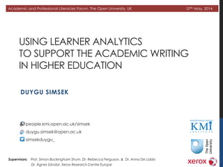 USING LEARNER ANALYTICS
TO SUPPORT THE ACADEMIC WRITING
IN HIGHER EDUCATION
DUYGU SIMSEK
Academic and Professional Literacies Forum, The Open University, UK 07th May, 2014
people.kmi.open.ac.uk/simsek
duygu.simsek@open.ac.uk
simsekduygu_
Supervisors: Prof. Simon Buckingham Shum, Dr. Rebecca Ferguson, & Dr. Anna De Liddo
Dr. Ágnes Sándor, Xerox Research Centre Europe
 
