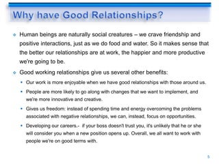  Human beings are naturally social creatures – we crave friendship and
positive interactions, just as we do food and water. So it makes sense that
the better our relationships are at work, the happier and more productive
we're going to be.
 Good working relationships give us several other benefits:
 Our work is more enjoyable when we have good relationships with those around us.
 People are more likely to go along with changes that we want to implement, and
we're more innovative and creative.
 Gives us freedom: instead of spending time and energy overcoming the problems
associated with negative relationships, we can, instead, focus on opportunities.
 Developing our careers.- if your boss doesn't trust you, it's unlikely that he or she
will consider you when a new position opens up. Overall, we all want to work with
people we're on good terms with.
5
 