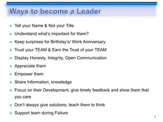  Tell your Name & Not your Title
 Understand what’s important for them?
 Keep surprises for Birthday’s/ Work Anniversary
 Trust your TEAM & Earn the Trust of your TEAM
 Display Honesty, Integrity, Open Communication
 Appreciate them
 Empower them
 Share Information, knowledge
 Focus on their Development, give timely feedback and show them that
you care
 Don’t always give solutions; teach them to think
 Support team during Failure
8
 