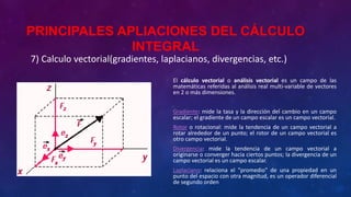 7) Calculo vectorial(gradientes, laplacianos, divergencias, etc.)
El cálculo vectorial o análisis vectorial es un campo de las
matemáticas referidas al análisis real multi-variable de vectores
en 2 o más dimensiones.
Gradiente: mide la tasa y la dirección del cambio en un campo
escalar; el gradiente de un campo escalar es un campo vectorial.
Rotor o rotacional: mide la tendencia de un campo vectorial a
rotar alrededor de un punto; el rotor de un campo vectorial es
otro campo vectorial.
Divergencia: mide la tendencia de un campo vectorial a
originarse o converger hacia ciertos puntos; la divergencia de un
campo vectorial es un campo escalar.
Laplaciano: relaciona el "promedio" de una propiedad en un
punto del espacio con otra magnitud, es un operador diferencial
de segundo orden
PRINCIPALES APLIACIONES DEL CÁLCULO
INTEGRAL
 