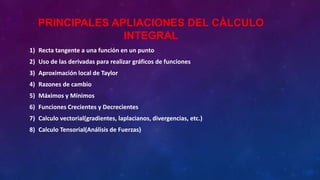 PRINCIPALES APLIACIONES DEL CÁLCULO
INTEGRAL
1) Recta tangente a una función en un punto
2) Uso de las derivadas para realizar gráficos de funciones
3) Aproximación local de Taylor
4) Razones de cambio
5) Máximos y Mínimos
6) Funciones Crecientes y Decrecientes
7) Calculo vectorial(gradientes, laplacianos, divergencias, etc.)
8) Calculo Tensorial(Análisis de Fuerzas)
 
