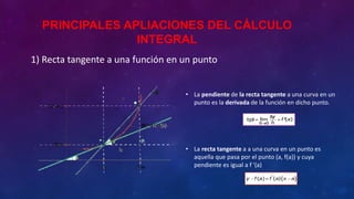 1) Recta tangente a una función en un punto
• La pendiente de la recta tangente a una curva en un
punto es la derivada de la función en dicho punto.
• La recta tangente a a una curva en un punto es
aquella que pasa por el punto (a, f(a)) y cuya
pendiente es igual a f '(a)
PRINCIPALES APLIACIONES DEL CÁLCULO
INTEGRAL
 