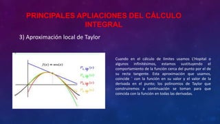 3) Aproximación local de Taylor
Cuando en el cálculo de límites usamos L’Hopital o
algunos infinitésimos, estamos sustituyendo el
comportamiento de la función cerca del punto por el de
su recta tangente. Esta aproximación que usamos,
coincide ´ con la función en su valor y el valor de la
derivada en el punto; los polinomios de Taylor que
construiremos a continuación se toman para que
coincida con la función en todas las derivadas.
PRINCIPALES APLIACIONES DEL CÁLCULO
INTEGRAL
 