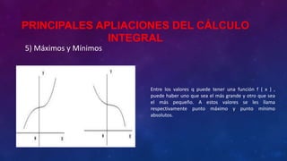 5) Máximos y Mínimos
Entre los valores q puede tener una función f ( x ) ,
puede haber uno que sea el más grande y otro que sea
el más pequeño. A estos valores se les llama
respectivamente punto máximo y punto mínimo
absolutos.
PRINCIPALES APLIACIONES DEL CÁLCULO
INTEGRAL
 
