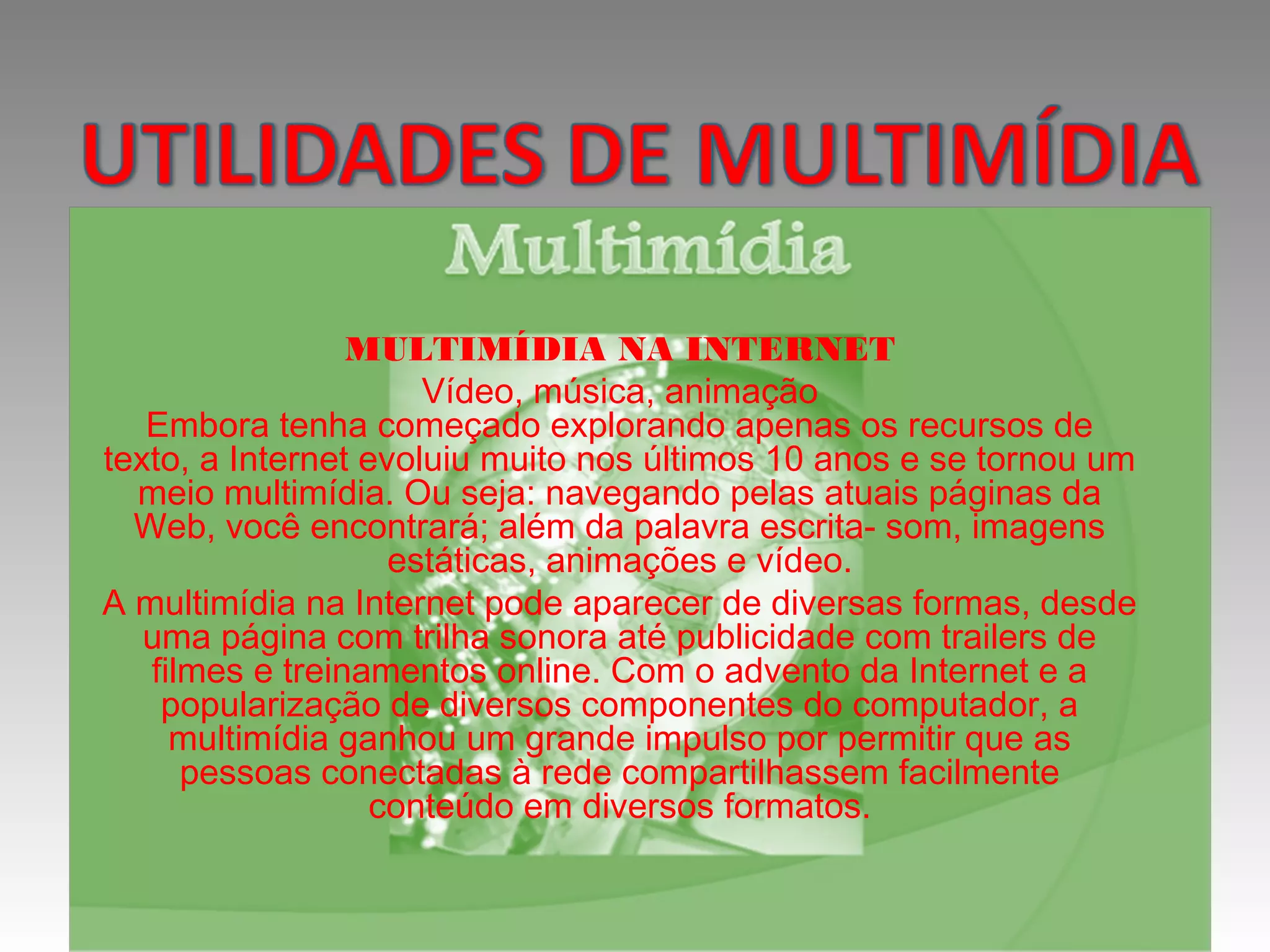 MULTIMÍDIA NA INTERNET
Vídeo, música, animação
Embora tenha começado explorando apenas os recursos de
texto, a Internet evoluiu muito nos últimos 10 anos e se tornou um
meio multimídia. Ou seja: navegando pelas atuais páginas da
Web, você encontrará; além da palavra escrita- som, imagens
estáticas, animações e vídeo.
A multimídia na Internet pode aparecer de diversas formas, desde
uma página com trilha sonora até publicidade com trailers de
filmes e treinamentos online. Com o advento da Internet e a
popularização de diversos componentes do computador, a
multimídia ganhou um grande impulso por permitir que as
pessoas conectadas à rede compartilhassem facilmente
conteúdo em diversos formatos.
 