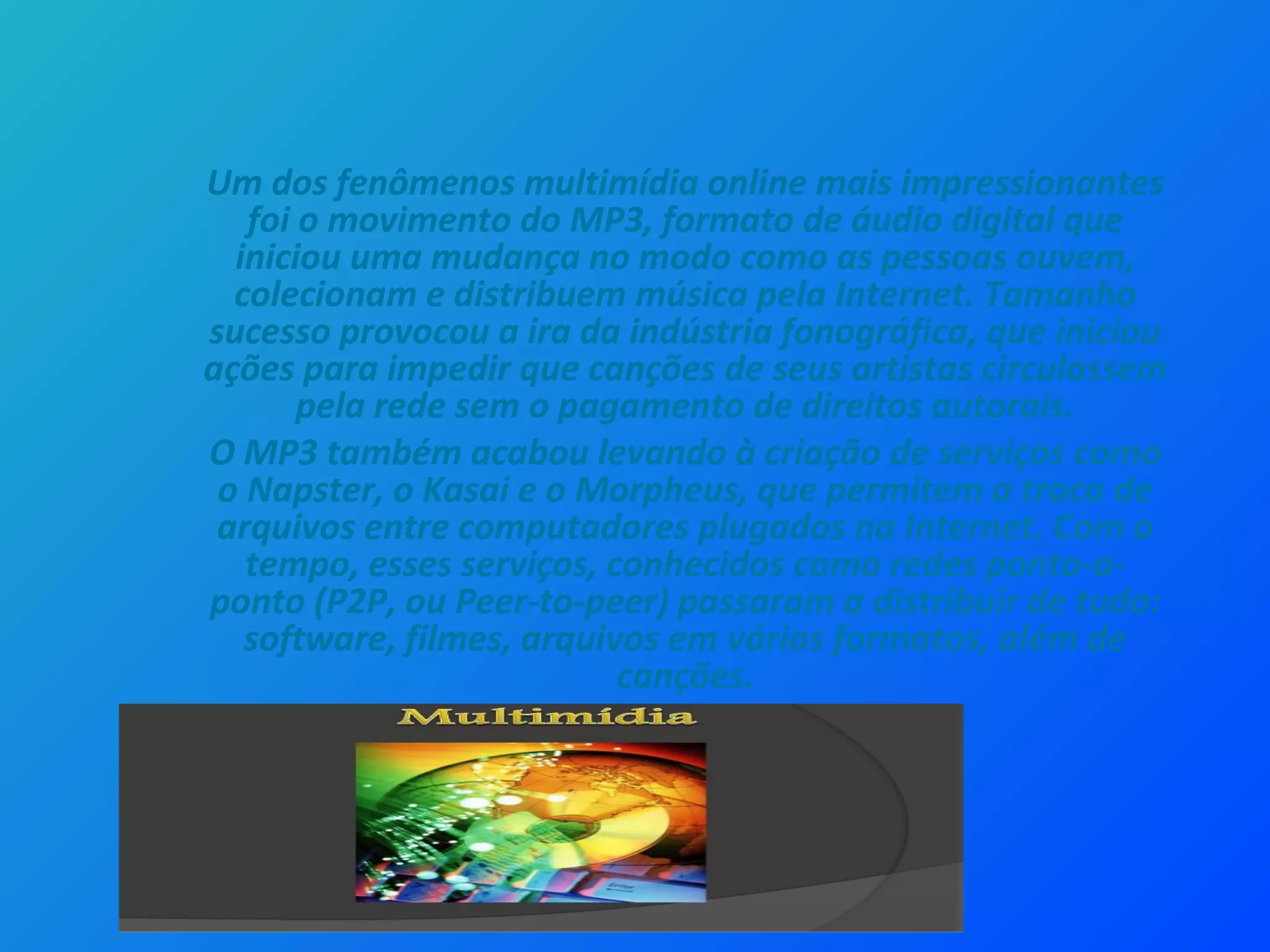 Um dos fenômenos multimídia online mais impressionantes
foi o movimento do MP3, formato de áudio digital que
iniciou uma mudança no modo como as pessoas ouvem,
colecionam e distribuem música pela Internet. Tamanho
sucesso provocou a ira da indústria fonográfica, que iniciou
ações para impedir que canções de seus artistas circulassem
pela rede sem o pagamento de direitos autorais.
O MP3 também acabou levando à criação de serviços como
o Napster, o Kasai e o Morpheus, que permitem a troca de
arquivos entre computadores plugados na Internet. Com o
tempo, esses serviços, conhecidos como redes ponto-a-
ponto (P2P, ou Peer-to-peer) passaram a distribuir de tudo:
software, filmes, arquivos em vários formatos, além de
canções.
 