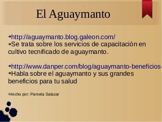 El Aguaymanto
➔http://aguaymanto.blog.galeon.com/
➔Se trata sobre los servicios de capacitación en
cultivo tecnificado de aguaymanto.
➔http://www.danper.com/blog/aguaymanto-beneficios-
➔Habla sobre el aguaymanto y sus grandes
beneficios para tu salud
✔Hecho por: Pamela Salazar
 