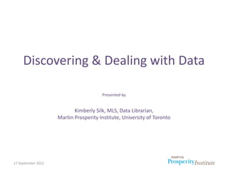 Discovering & Dealing with Data

                                       Presented by


                           Kimberly Silk, MLS, Data Librarian,
                    Martin Prosperity Institute, University of Toronto




17 September 2012
 