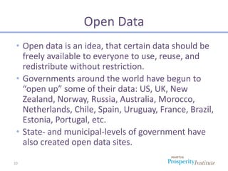 Open Data
 • Open data is an idea, that certain data should be
   freely available to everyone to use, reuse, and
   redistribute without restriction.
 • Governments around the world have begun to
   “open up” some of their data: US, UK, New
   Zealand, Norway, Russia, Australia, Morocco,
   Netherlands, Chile, Spain, Uruguay, France, Brazil,
   Estonia, Portugal, etc.
 • State- and municipal-levels of government have
   also created open data sites.

10
 