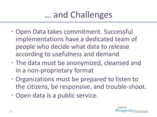 … and Challenges
 • Open Data takes commitment. Successful
   implementations have a dedicated team of
   people who decide what data to release
   according to usefulness and demand
 • The data must be anonymized, cleansed and
   in a non-proprietary format
 • Organizations must be prepared to listen to
   the citizens, be responsive, and trouble-shoot.
 • Open data is a public service.

12
 