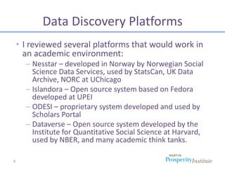 Data Discovery Platforms
    • I reviewed several platforms that would work in
      an academic environment:
      – Nesstar – developed in Norway by Norwegian Social
        Science Data Services, used by StatsCan, UK Data
        Archive, NORC at UChicago
      – Islandora – Open source system based on Fedora
        developed at UPEI
      – ODESI – proprietary system developed and used by
        Scholars Portal
      – Dataverse – Open source system developed by the
        Institute for Quantitative Social Science at Harvard,
        used by NBER, and many academic think tanks.

8
 