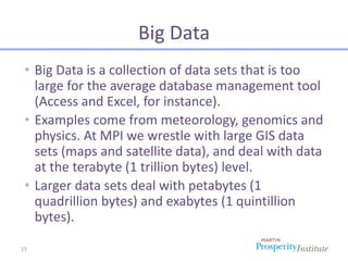 Big Data
 • Big Data is a collection of data sets that is too
   large for the average database management tool
   (Access and Excel, for instance).
 • Examples come from meteorology, genomics and
   physics. At MPI we wrestle with large GIS data
   sets (maps and satellite data), and deal with data
   at the terabyte (1 trillion bytes) level.
 • Larger data sets deal with petabytes (1
   quadrillion bytes) and exabytes (1 quintillion
   bytes).

13
 