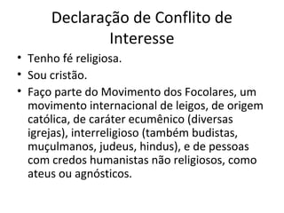 Declaração de Conflito de
Interesse
• Tenho fé religiosa.
• Sou cristão.
• Faço parte do Movimento dos Focolares, um
movimento internacional de leigos, de origem
católica, de caráter ecumênico (diversas
igrejas), interreligioso (também budistas,
muçulmanos, judeus, hindus), e de pessoas
com credos humanistas não religiosos, como
ateus ou agnósticos.
 
