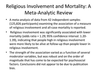 Religious Involvement and Mortality: A
Meta-Analytic Review
• A meta-analysis of data from 42 independent samples
(125,826 participants) examining the association of a measure
of religious involvement and all-case mortality is reported.
• Religious involvement was significantly associated with lower
mortality (odds ratio = 1.29; 95% confidence interval: 1.20-
1.39), indicating that people high in religious involvement
were more likely to be alive at follow-up than people lower in
religious involvement.
• The strength of the association varied as a function of several
moderator variables, but was robust and on the order of
magnitude that has come to be expected for psychosocial
factors. Conclusions did not appear to be due to publication
bias.
 