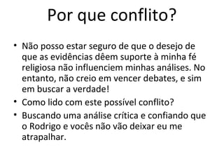 Por que conflito?
• Não posso estar seguro de que o desejo de
que as evidências dêem suporte à minha fé
religiosa não influenciem minhas análises. No
entanto, não creio em vencer debates, e sim
em buscar a verdade!
• Como lido com este possível conflito?
• Buscando uma análise crítica e confiando que
o Rodrigo e vocês não vão deixar eu me
atrapalhar.
 