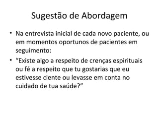 Sugestão de Abordagem
• Na entrevista inicial de cada novo paciente, ou
em momentos oportunos de pacientes em
seguimento:
• “Existe algo a respeito de crenças espirituais
ou fé a respeito que tu gostarias que eu
estivesse ciente ou levasse em conta no
cuidado de tua saúde?”
 