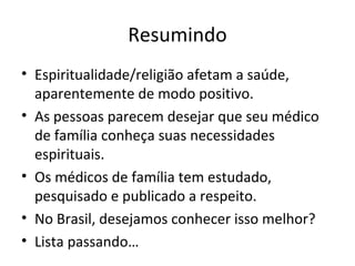 Resumindo
• Espiritualidade/religião afetam a saúde,
aparentemente de modo positivo.
• As pessoas parecem desejar que seu médico
de família conheça suas necessidades
espirituais.
• Os médicos de família tem estudado,
pesquisado e publicado a respeito.
• No Brasil, desejamos conhecer isso melhor?
• Lista passando…
 