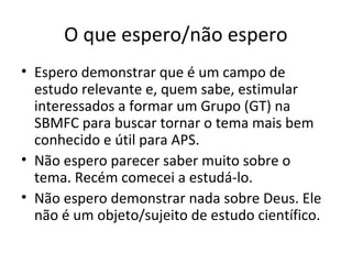 O que espero/não espero
• Espero demonstrar que é um campo de
estudo relevante e, quem sabe, estimular
interessados a formar um Grupo (GT) na
SBMFC para buscar tornar o tema mais bem
conhecido e útil para APS.
• Não espero parecer saber muito sobre o
tema. Recém comecei a estudá-lo.
• Não espero demonstrar nada sobre Deus. Ele
não é um objeto/sujeito de estudo científico.
 