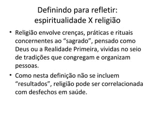Definindo para refletir:
espiritualidade X religião
• Religião envolve crenças, práticas e rituais
concernentes ao “sagrado”, pensado como
Deus ou a Realidade Primeira, vividas no seio
de tradições que congregam e organizam
pessoas.
• Como nesta definição não se incluem
“resultados”, religião pode ser correlacionada
com desfechos em saúde.
 
