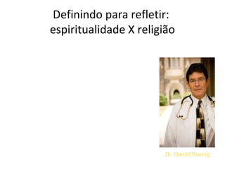 Definindo para refletir:
espiritualidade X religião
“ Espiritualidade é a busca pessoal
pelo entendimento de respostas a
questões sobre a vida, seu
significado e relações com o
sagrado e transcendente, que
pode ou não estar relacionada a
propostas de uma determinada
religião.”
Dr. Harold KoenigKoenig HG, McCullough M, Larson DBB. Handbook of religion and
health: a century of research reviewed. New York: Oxford University
press; 2001.
 