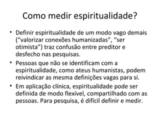 Como medir espiritualidade?
• Definir espiritualidade de um modo vago demais
(“valorizar conexões humanizadas”, “ser
otimista”) traz confusão entre preditor e
desfecho nas pesquisas.
• Pessoas que não se identificam com a
espiritualidade, como ateus humanistas, podem
reivindicar as mesma definições vagas para si.
• Em aplicação clínica, espiritualidade pode ser
definida de modo flexível, compartilhado com as
pessoas. Para pesquisa, é difícil definir e medir.
 