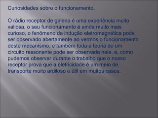 Curiosidades sobre o funcionamento. O rádio receptor de galena é uma experiência muito valiosa, o seu funcionamento é ainda muito mais curioso, o fenômeno da indução eletromagnética pode ser observado abertamente ao vermos o funcionamento deste mecanismo, e também toda a teoria de um circuito ressonante pode ser observada nele, e, como pudemos observar durante o trabalho que o nosso receptor prova que a eletricidade é um meio de transporte muito ardiloso e útil em muitos casos. 
