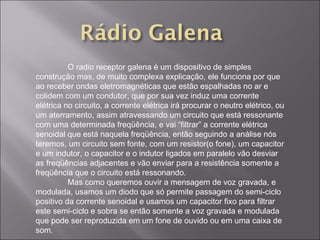 O radio receptor galena é um dispositivo de simples construção mas, de muito complexa explicação, ele funciona por que ao receber ondas eletromagnéticas que estão espalhadas no ar e colidem com um condutor, que por sua vez induz uma corrente elétrica no circuito, a corrente elétrica irá procurar o neutro elétrico, ou um aterramento, assim atravessando um circuito que está ressonante com uma determinada freqüência, e vai “filtrar” a corrente elétrica senoidal que está naquela freqüência, então seguindo a análise nós teremos, um circuito sem fonte, com um resistor(o fone), um capacitor e um indutor, o capacitor e o indutor ligados em paralelo vão desviar as freqüências adjacentes e vão enviar para a resistência somente a freqüência que o circuito está ressonando. Mas como queremos ouvir a mensagem de voz gravada, e modulada, usamos um diodo que só permite passagem do semi-ciclo positivo da corrente senoidal e usamos um capacitor fixo para filtrar este semi-ciclo e sobra se então somente a voz gravada e modulada que pode ser reproduzida em um fone de ouvido ou em uma caixa de som. 