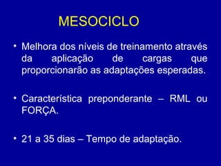MESOCICLO
• Melhora dos níveis de treinamento através
da
aplicação
de
cargas
que
proporcionarão as adaptações esperadas.
• Característica preponderante – RML ou
FORÇA.
• 21 a 35 dias – Tempo de adaptação.

 