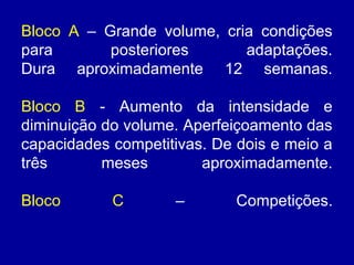 Bloco A – Grande volume, cria condições
para
posteriores
adaptações.
Dura aproximadamente 12 semanas.
Bloco B - Aumento da intensidade e
diminuição do volume. Aperfeiçoamento das
capacidades competitivas. De dois e meio a
três
meses
aproximadamente.
Bloco

C

–

Competições.

 