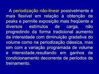 A periodização não-linear possivelmente é
mais flexível em relação à obtenção de
peaks e permite exposição mais freqüente a
diversos
estímulos
de
carga,
não
progredindo da forma tradicional aumento
da intensidade com diminuição gradativa do
volume como na periodização clássica, mas
sim com a variação programada de volume
e intensidade,resultando em ganhos de
condicionamento decorrente de períodos de
treinamento.

 