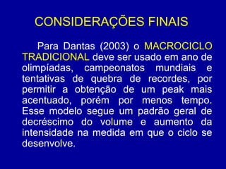 CONSIDERAÇÕES FINAIS
Para Dantas (2003) o MACROCICLO
TRADICIONAL deve ser usado em ano de
olimpíadas, campeonatos mundiais e
tentativas de quebra de recordes, por
permitir a obtenção de um peak mais
acentuado, porém por menos tempo.
Esse modelo segue um padrão geral de
decréscimo do volume e aumento da
intensidade na medida em que o ciclo se
desenvolve.

 