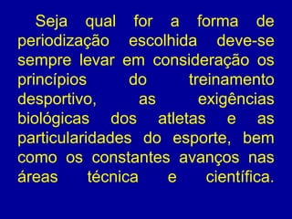 Seja qual for a forma de
periodização escolhida deve-se
sempre levar em consideração os
princípios
do
treinamento
desportivo,
as
exigências
biológicas dos atletas e as
particularidades do esporte, bem
como os constantes avanços nas
áreas
técnica
e
científica.

 