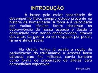 INTRODUÇÃO
A busca pela maior capacidade de
desempenho físico sempre esteve presente na
história da humanidade. A força e a velocidade
por muitos séculos foram decisivas na
sobrevivência de nossa espécie e desde a
antiguidade vem sendo desenvolvidas, através
das artes da guerra ou em disputas por poder,
fama e status social.
Na Grécia Antiga já existia a noção de
periodização do treinamento e embora fosse
utilizada para fins militares, serviu também
como forma de preparação de atletas para
competições esportivas.
Bompa 2002

 