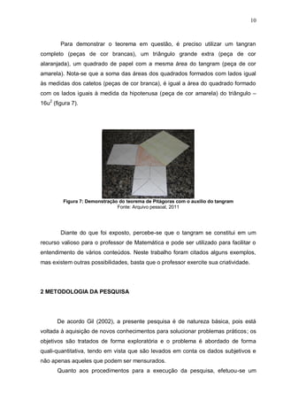10
Para demonstrar o teorema em questão, é preciso utilizar um tangran
completo (peças de cor brancas), um triângulo grande extra (peça de cor
alaranjada), um quadrado de papel com a mesma área do tangram (peça de cor
amarela). Nota-se que a soma das áreas dos quadrados formados com lados igual
às medidas dos catetos (peças de cor branca), é igual a área do quadrado formado
com os lados iguais à medida da hipotenusa (peça de cor amarela) do triângulo –
16u2
(figura 7).
Figura 7: Demonstração do teorema de Pitágoras com o auxílio do tangram
Fonte: Arquivo pessoal, 2011
Diante do que foi exposto, percebe-se que o tangram se constitui em um
recurso valioso para o professor de Matemática e pode ser utilizado para facilitar o
entendimento de vários conteúdos. Neste trabalho foram citados alguns exemplos,
mas existem outras possibilidades, basta que o professor exercite sua criatividade.
2 METODOLOGIA DA PESQUISA
De acordo Gil (2002), a presente pesquisa é de natureza básica, pois está
voltada à aquisição de novos conhecimentos para solucionar problemas práticos; os
objetivos são tratados de forma exploratória e o problema é abordado de forma
quali-quantitativa, tendo em vista que são levados em conta os dados subjetivos e
não apenas aqueles que podem ser mensurados.
Quanto aos procedimentos para a execução da pesquisa, efetuou-se um
 